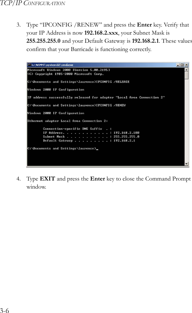 TCP/IP CONFIGURATION3-63. Type “IPCONFIG /RENEW” and press the Enter key. Verify that your IP Address is now 192.168.2.xxx, your Subnet Mask is 255.255.255.0 and your Default Gateway is 192.168.2.1. These values confirm that your Barricade is functioning correctly.4. Type EXIT and press the Enter key to close the Command Prompt window.