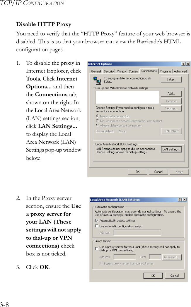 TCP/IP CONFIGURATION3-8Disable HTTP ProxyYou need to verify that the “HTTP Proxy” feature of your web browser is disabled. This is so that your browser can view the Barricade’s HTML configuration pages.1. To disable the proxy in Internet Explorer, click Tools. Click Internet Options... and then the Connections tab, shown on the right. In the Local Area Network (LAN) settings section, click LAN Settings... to display the Local Area Network (LAN) Settings pop-up window below.2. In the Proxy server section, ensure the Use a proxy server for your LAN (These settings will not apply to dial-up or VPN connections) check box is not ticked.3. Click OK.