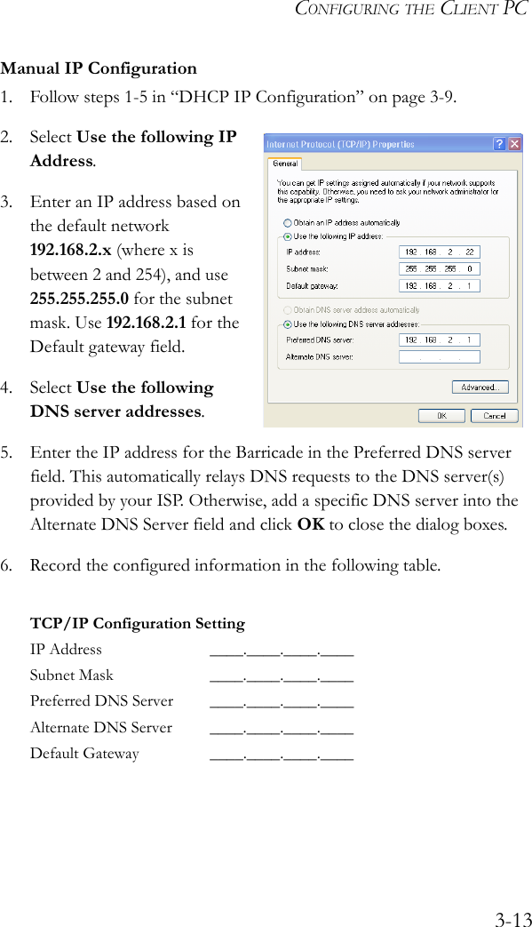 CONFIGURING THE CLIENT PC3-13Manual IP Configuration1. Follow steps 1-5 in “DHCP IP Configuration” on page 3-9.2. Select Use the following IP Address.3. Enter an IP address based on the default network 192.168.2.x (where x is between 2 and 254), and use 255.255.255.0 for the subnet mask. Use 192.168.2.1 for the Default gateway field.4. Select Use the following DNS server addresses.5. Enter the IP address for the Barricade in the Preferred DNS server field. This automatically relays DNS requests to the DNS server(s) provided by your ISP. Otherwise, add a specific DNS server into the Alternate DNS Server field and click OK to close the dialog boxes.6. Record the configured information in the following table.TCP/IP Configuration SettingIP Address ____.____.____.____Subnet Mask ____.____.____.____Preferred DNS Server ____.____.____.____Alternate DNS Server ____.____.____.____Default Gateway ____.____.____.____