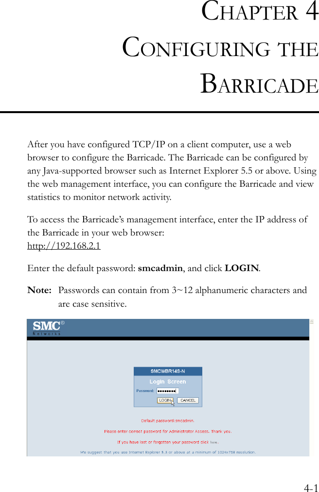 4-1CHAPTER 4CONFIGURING THEBARRICADEAfter you have configured TCP/IP on a client computer, use a web browser to configure the Barricade. The Barricade can be configured by any Java-supported browser such as Internet Explorer 5.5 or above. Using the web management interface, you can configure the Barricade and view statistics to monitor network activity.To access the Barricade’s management interface, enter the IP address of the Barricade in your web browser:http://192.168.2.1Enter the default password: smcadmin, and click LOGIN.Note: Passwords can contain from 3~12 alphanumeric characters and are case sensitive.  