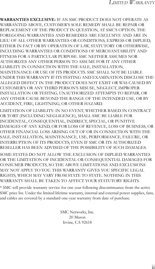 LIMITED WARRANTYiiWARRANTIES EXCLUSIVE: IF AN SMC PRODUCT DOES NOT OPERATE AS WARRANTED ABOVE, CUSTOMER’S SOLE REMEDY SHALL BE REPAIR OR REPLACEMENT OF THE PRODUCT IN QUESTION, AT SMC’S OPTION. THE FOREGOING WARRANTIES AND REMEDIES ARE EXCLUSIVE AND ARE IN LIEU OF ALL OTHER WARRANTIES OR CONDITIONS, EXPRESS OR IMPLIED, EITHER IN FACT OR BY OPERATION OF LAW, STATUTORY OR OTHERWISE, INCLUDING WARRANTIES OR CONDITIONS OF MERCHANTABILITY AND FITNESS FOR A PARTICULAR PURPOSE. SMC NEITHER ASSUMES NOR AUTHORIZES ANY OTHER PERSON TO ASSUME FOR IT ANY OTHER LIABILITY IN CONNECTION WITH THE SALE, INSTALLATION, MAINTENANCE OR USE OF ITS PRODUCTS. SMC SHALL NOT BE LIABLE UNDER THIS WARRANTY IF ITS TESTING AND EXAMINATION DISCLOSE THE ALLEGED DEFECT IN THE PRODUCT DOES NOT EXIST OR WAS CAUSED BY CUSTOMER’S OR ANY THIRD PERSON’S MISUSE, NEGLECT, IMPROPER INSTALLATION OR TESTING, UNAUTHORIZED ATTEMPTS TO REPAIR, OR ANY OTHER CAUSE BEYOND THE RANGE OF THE INTENDED USE, OR BY ACCIDENT, FIRE, LIGHTNING, OR OTHER HAZARD.LIMITATION OF LIABILITY: IN NO EVENT, WHETHER BASED IN CONTRACT OR TORT (INCLUDING NEGLIGENCE), SHALL SMC BE LIABLE FOR INCIDENTAL, CONSEQUENTIAL, INDIRECT, SPECIAL, OR PUNITIVE DAMAGES OF ANY KIND, OR FOR LOSS OF REVENUE, LOSS OF BUSINESS, OR OTHER FINANCIAL LOSS ARISING OUT OF OR IN CONNECTION WITH THE SALE, INSTALLATION, MAINTENANCE, USE, PERFORMANCE, FAILURE, OR INTERRUPTION OF ITS PRODUCTS, EVEN IF SMC OR ITS AUTHORIZED RESELLER HAS BEEN ADVISED OF THE POSSIBILITY OF SUCH DAMAGES. SOME STATES DO NOT ALLOW THE EXCLUSION OF IMPLIED WARRANTIES OR THE LIMITATION OF INCIDENTAL OR CONSEQUENTIAL DAMAGES FOR CONSUMER PRODUCTS, SO THE ABOVE LIMITATIONS AND EXCLUSIONS MAY NOT APPLY TO YOU. THIS WARRANTY GIVES YOU SPECIFIC LEGAL RIGHTS, WHICH MAY VARY FROM STATE TO STATE. NOTHING IN THIS WARRANTY SHALL BE TAKEN TO AFFECT YOUR STATUTORY RIGHTS.* SMC will provide warranty service for one year following discontinuance from the active SMC price list. Under the limited lifetime warranty, internal and external power supplies, fans, and cables are covered by a standard one-year warranty from date of purchase.SMC Networks, Inc.20 MasonIrvine, CA 92618