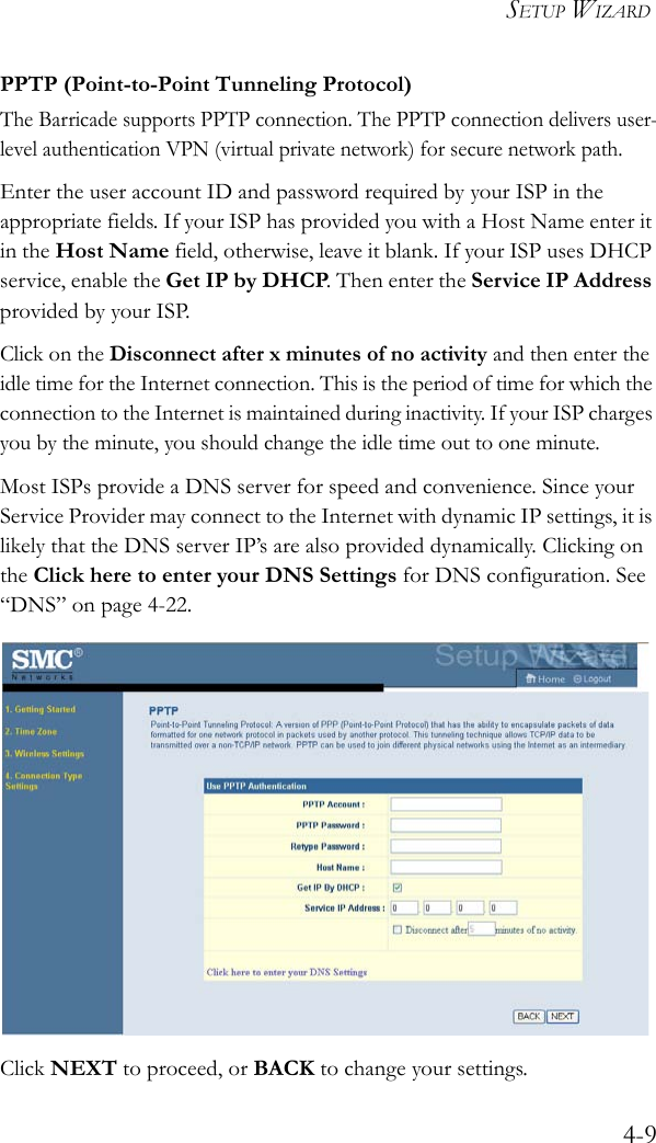 SETUP WIZARD4-9PPTP (Point-to-Point Tunneling Protocol)The Barricade supports PPTP connection. The PPTP connection delivers user-level authentication VPN (virtual private network) for secure network path.Enter the user account ID and password required by your ISP in the appropriate fields. If your ISP has provided you with a Host Name enter it in the Host Name field, otherwise, leave it blank. If your ISP uses DHCP service, enable the Get IP by DHCP. Then enter the Service IP Address provided by your ISP.Click on the Disconnect after x minutes of no activity and then enter the idle time for the Internet connection. This is the period of time for which the connection to the Internet is maintained during inactivity. If your ISP charges you by the minute, you should change the idle time out to one minute. Most ISPs provide a DNS server for speed and convenience. Since your Service Provider may connect to the Internet with dynamic IP settings, it is likely that the DNS server IP’s are also provided dynamically. Clicking on the Click here to enter your DNS Settings for DNS configuration. See “DNS” on page 4-22.Click NEXT to proceed, or BACK to change your settings.