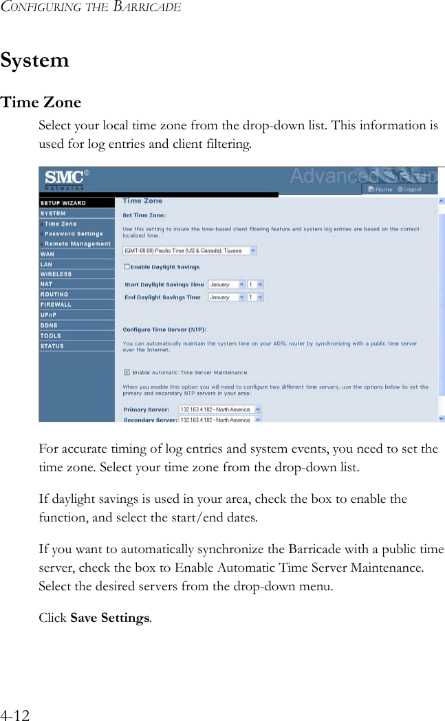 CONFIGURING THE BARRICADE4-12SystemTime ZoneSelect your local time zone from the drop-down list. This information is used for log entries and client filtering.For accurate timing of log entries and system events, you need to set the time zone. Select your time zone from the drop-down list.If daylight savings is used in your area, check the box to enable the function, and select the start/end dates.If you want to automatically synchronize the Barricade with a public time server, check the box to Enable Automatic Time Server Maintenance. Select the desired servers from the drop-down menu.Click Save Settings.