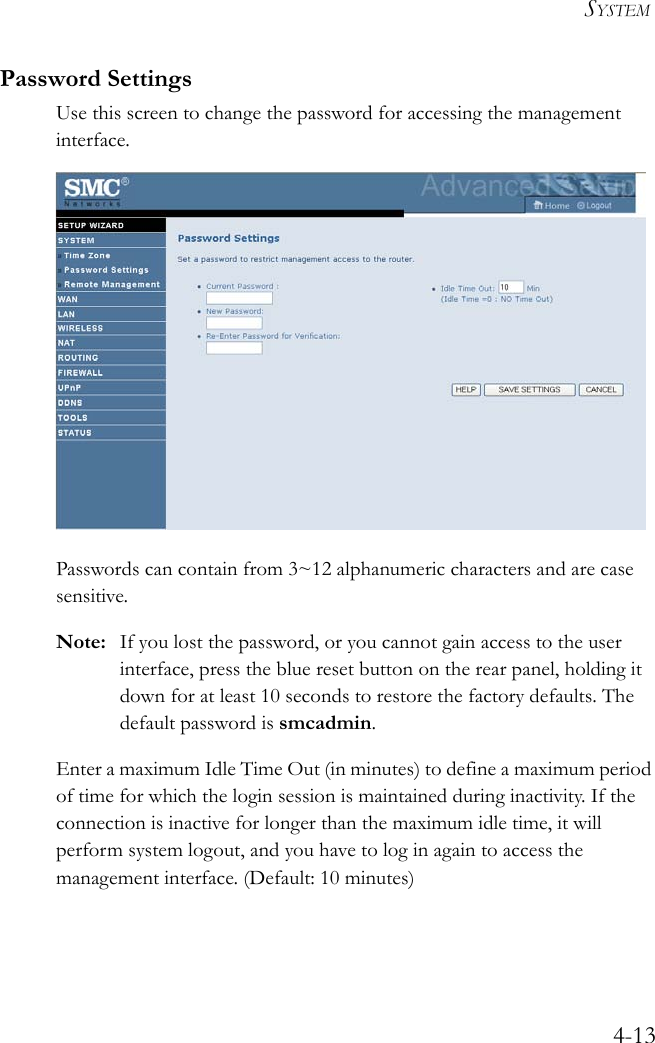 SYSTEM4-13Password SettingsUse this screen to change the password for accessing the management interface. Passwords can contain from 3~12 alphanumeric characters and are case sensitive.Note: If you lost the password, or you cannot gain access to the user interface, press the blue reset button on the rear panel, holding it down for at least 10 seconds to restore the factory defaults. The default password is smcadmin.Enter a maximum Idle Time Out (in minutes) to define a maximum period of time for which the login session is maintained during inactivity. If the connection is inactive for longer than the maximum idle time, it will perform system logout, and you have to log in again to access the management interface. (Default: 10 minutes)