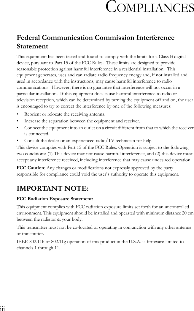iiiCOMPLIANCESFederal Communication Commission Interference StatementThis equipment has been tested and found to comply with the limits for a Class B digital device, pursuant to Part 15 of the FCC Rules.  These limits are designed to provide reasonable protection against harmful interference in a residential installation.  This equipment generates, uses and can radiate radio frequency energy and, if not installed and used in accordance with the instructions, may cause harmful interference to radio communications.  However, there is no guarantee that interference will not occur in a particular installation.  If this equipment does cause harmful interference to radio or television reception, which can be determined by turning the equipment off and on, the user is encouraged to try to correct the interference by one of the following measures:• Reorient or relocate the receiving antenna.• Increase the separation between the equipment and receiver.• Connect the equipment into an outlet on a circuit different from that to which the receiver is connected.• Consult the dealer or an experienced radio/TV technician for help.This device complies with Part 15 of the FCC Rules. Operation is subject to the following two conditions: (1) This device may not cause harmful interference, and (2) this device must accept any interference received, including interference that may cause undesired operation.FCC Caution: Any changes or modifications not expressly approved by the party responsible for compliance could void the user’s authority to operate this equipment.IMPORTANT NOTE:FCC Radiation Exposure Statement:This equipment complies with FCC radiation exposure limits set forth for an uncontrolled environment. This equipment should be installed and operated with minimum distance 20 cm between the radiator &amp; your body.This transmitter must not be co-located or operating in conjunction with any other antenna or transmitter.IEEE 802.11b or 802.11g operation of this product in the U.S.A. is firmware-limited to channels 1 through 11.