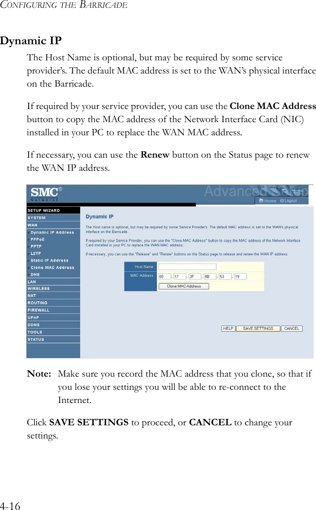 CONFIGURING THE BARRICADE4-16Dynamic IPThe Host Name is optional, but may be required by some service provider’s. The default MAC address is set to the WAN’s physical interface on the Barricade.If required by your service provider, you can use the Clone MAC Address button to copy the MAC address of the Network Interface Card (NIC) installed in your PC to replace the WAN MAC address.If necessary, you can use the Renew button on the Status page to renew the WAN IP address.Note: Make sure you record the MAC address that you clone, so that if you lose your settings you will be able to re-connect to the Internet.Click SAVE SETTINGS to proceed, or CANCEL to change your settings.