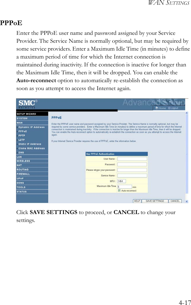 WAN SETTINGS4-17PPPoEEnter the PPPoE user name and password assigned by your Service Provider. The Service Name is normally optional, but may be required by some service providers. Enter a Maximum Idle Time (in minutes) to define a maximum period of time for which the Internet connection is maintained during inactivity. If the connection is inactive for longer than the Maximum Idle Time, then it will be dropped. You can enable the Auto-reconnect option to automatically re-establish the connection as soon as you attempt to access the Internet again.Click SAVE SETTINGS to proceed, or CANCEL to change your settings.