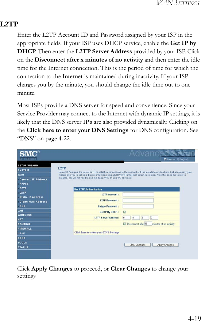 WAN SETTINGS4-19L2TPEnter the L2TP Account ID and Password assigned by your ISP in the appropriate fields. If your ISP uses DHCP service, enable the Get IP by DHCP. Then enter the L2TP Server Address provided by your ISP. Click on the Disconnect after x minutes of no activity and then enter the idle time for the Internet connection. This is the period of time for which the connection to the Internet is maintained during inactivity. If your ISP charges you by the minute, you should change the idle time out to one minute. Most ISPs provide a DNS server for speed and convenience. Since your Service Provider may connect to the Internet with dynamic IP settings, it is likely that the DNS server IP’s are also provided dynamically. Clicking on the Click here to enter your DNS Settings for DNS configuration. See “DNS” on page 4-22.Click Apply Changes to proceed, or Clear Changes to change your settings.