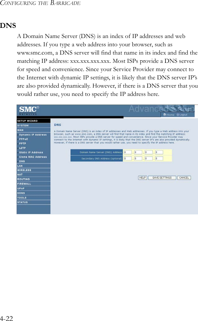 CONFIGURING THE BARRICADE4-22DNSA Domain Name Server (DNS) is an index of IP addresses and web addresses. If you type a web address into your browser, such as www.smc.com, a DNS server will find that name in its index and find the matching IP address: xxx.xxx.xxx.xxx. Most ISPs provide a DNS server for speed and convenience. Since your Service Provider may connect to the Internet with dynamic IP settings, it is likely that the DNS server IP’s are also provided dynamically. However, if there is a DNS server that you would rather use, you need to specify the IP address here.