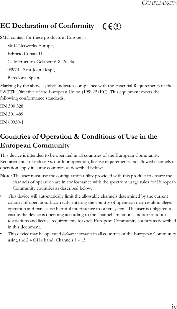 COMPLIANCESivEC Declaration of Conformity SMC contact for these products in Europe is:SMC Networks Europe,Edificio Conata II,Calle Fructuos Gelabert 6-8, 2o, 4a,08970 - Sant Joan Despi,Barcelona, Spain.Marking by the above symbol indicates compliance with the Essential Requirements of the R&amp;TTE Directive of the European Union (1999/5/EC). This equipment meets the following conformance standards:EN 300 328 EN 301 489EN 60950-1Countries of Operation &amp; Conditions of Use in the European CommunityThis device is intended to be operated in all countries of the European Community. Requirements for indoor vs. outdoor operation, license requirements and allowed channels of operation apply in some countries as described below:Note: The user must use the configuration utility provided with this product to ensure the channels of operation are in conformance with the spectrum usage rules for European Community countries as described below.• This device will automatically limit the allowable channels determined by the current country of operation. Incorrectly entering the country of operation may result in illegal operation and may cause harmful interference to other system. The user is obligated to ensure the device is operating according to the channel limitations, indoor/outdoor restrictions and license requirements for each European Community country as described in this document.• This device may be operated indoors or outdoors in all countries of the European Community using the 2.4 GHz band: Channels 1 - 13.