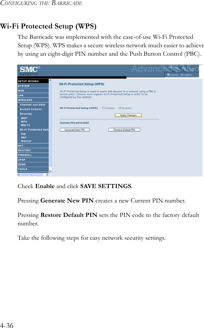 CONFIGURING THE BARRICADE4-36Wi-Fi Protected Setup (WPS)The Barricade was implemented with the ease-of-use Wi-Fi Protected Setup (WPS). WPS makes a secure wireless network much easier to achieve by using an eight-digit PIN number and the Push Button Control (PBC).Check Enable and click SAVE SETTINGS.Pressing Generate New PIN creates a new Current PIN number.Pressing Restore Default PIN sets the PIN code to the factory default number. Take the following steps for easy network security settings.