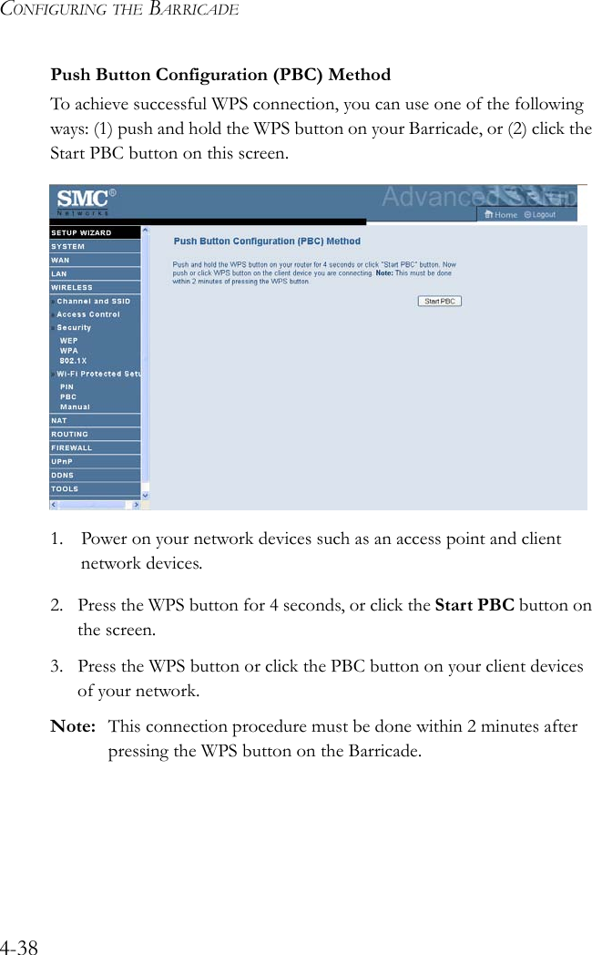 CONFIGURING THE BARRICADE4-38Push Button Configuration (PBC) MethodTo achieve successful WPS connection, you can use one of the following ways: (1) push and hold the WPS button on your Barricade, or (2) click the Start PBC button on this screen.1. Power on your network devices such as an access point and client network devices.2. Press the WPS button for 4 seconds, or click the Start PBC button on the screen.3. Press the WPS button or click the PBC button on your client devices of your network.Note: This connection procedure must be done within 2 minutes after pressing the WPS button on the Barricade.
