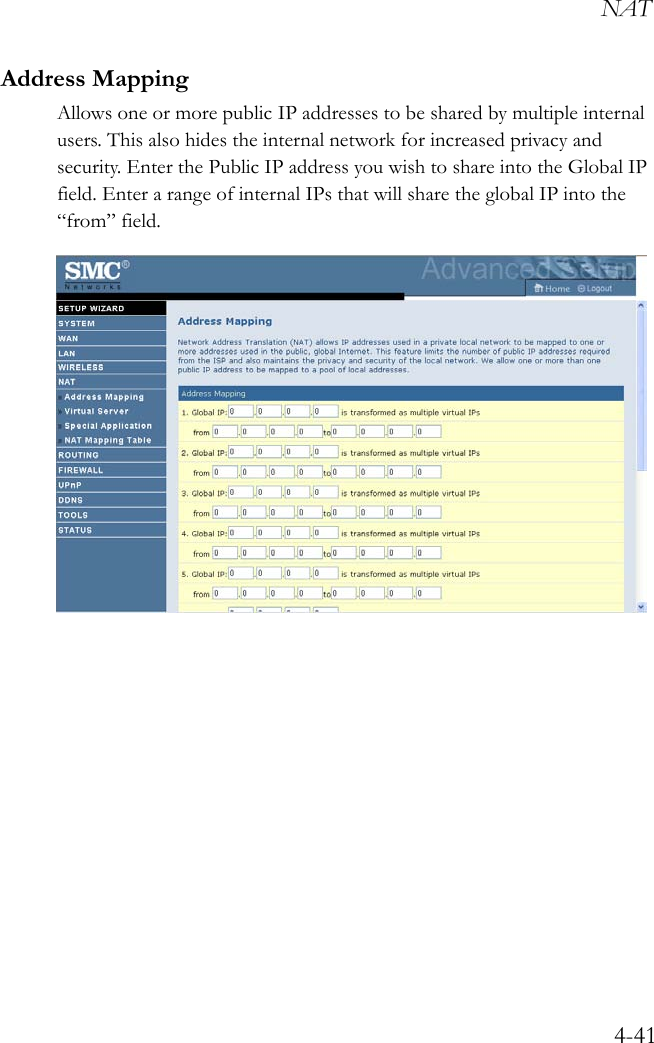 NAT4-41Address MappingAllows one or more public IP addresses to be shared by multiple internal users. This also hides the internal network for increased privacy and security. Enter the Public IP address you wish to share into the Global IP field. Enter a range of internal IPs that will share the global IP into the “from” field.  