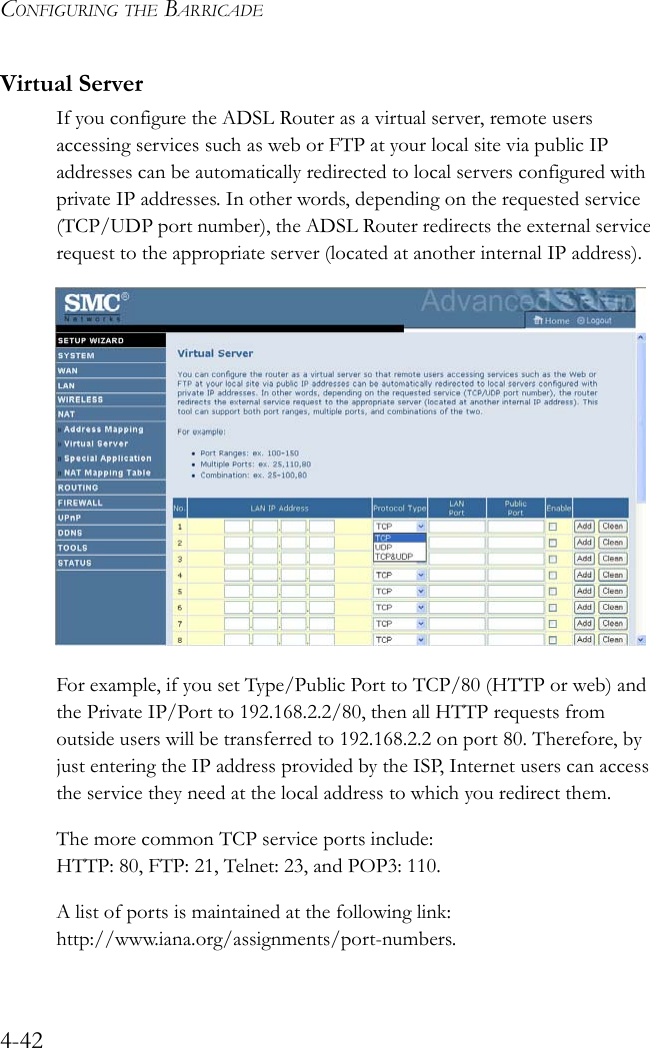 CONFIGURING THE BARRICADE4-42Virtual ServerIf you configure the ADSL Router as a virtual server, remote users accessing services such as web or FTP at your local site via public IP addresses can be automatically redirected to local servers configured with private IP addresses. In other words, depending on the requested service (TCP/UDP port number), the ADSL Router redirects the external service request to the appropriate server (located at another internal IP address). For example, if you set Type/Public Port to TCP/80 (HTTP or web) and the Private IP/Port to 192.168.2.2/80, then all HTTP requests from outside users will be transferred to 192.168.2.2 on port 80. Therefore, by just entering the IP address provided by the ISP, Internet users can access the service they need at the local address to which you redirect them. The more common TCP service ports include: HTTP: 80, FTP: 21, Telnet: 23, and POP3: 110. A list of ports is maintained at the following link: http://www.iana.org/assignments/port-numbers.