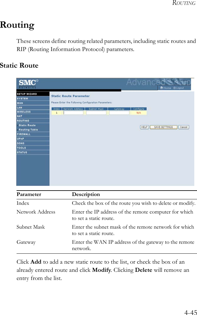 ROUTING4-45RoutingThese screens define routing related parameters, including static routes and RIP (Routing Information Protocol) parameters.Static Route Click Add to add a new static route to the list, or check the box of an already entered route and click Modify. Clicking Delete will remove an entry from the list.Parameter DescriptionIndex Check the box of the route you wish to delete or modify.Network Address Enter the IP address of the remote computer for which to set a static route.Subnet Mask Enter the subnet mask of the remote network for which to set a static route.Gateway Enter the WAN IP address of the gateway to the remote network.