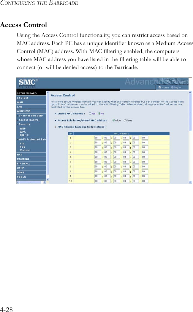 CONFIGURING THE BARRICADE4-28Access ControlUsing the Access Control functionality, you can restrict access based on MAC address. Each PC has a unique identifier known as a Medium Access Control (MAC) address. With MAC filtering enabled, the computers whose MAC address you have listed in the filtering table will be able to connect (or will be denied access) to the Barricade. 