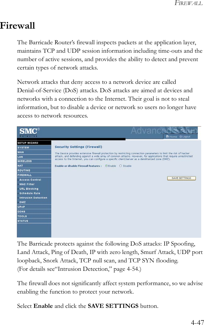 FIREWALL4-47FirewallThe Barricade Router’s firewall inspects packets at the application layer, maintains TCP and UDP session information including time-outs and the number of active sessions, and provides the ability to detect and prevent certain types of network attacks. Network attacks that deny access to a network device are called Denial-of-Service (DoS) attacks. DoS attacks are aimed at devices and networks with a connection to the Internet. Their goal is not to steal information, but to disable a device or network so users no longer have access to network resources. The Barricade protects against the following DoS attacks: IP Spoofing, Land Attack, Ping of Death, IP with zero length, Smurf Attack, UDP port loopback, Snork Attack, TCP null scan, and TCP SYN flooding. (For details see“Intrusion Detection,” page 4-54.)The firewall does not significantly affect system performance, so we advise enabling the function to protect your network. Select Enable and click the SAVE SETTINGS button. 