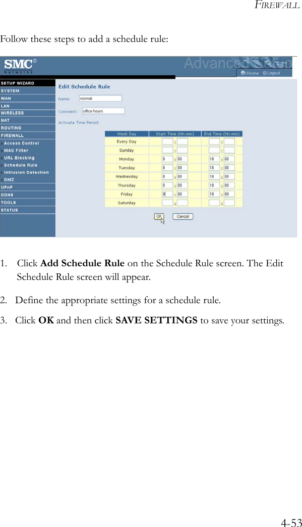 FIREWALL4-53Follow these steps to add a schedule rule: 1. Click Add Schedule Rule on the Schedule Rule screen. The Edit Schedule Rule screen will appear.2. Define the appropriate settings for a schedule rule.3. Click OK and then click SAVE SETTINGS to save your settings.