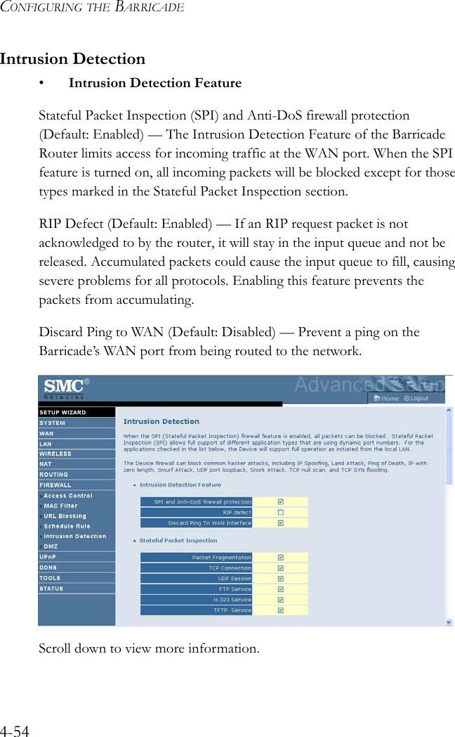 CONFIGURING THE BARRICADE4-54Intrusion Detection• Intrusion Detection FeatureStateful Packet Inspection (SPI) and Anti-DoS firewall protection (Default: Enabled) — The Intrusion Detection Feature of the Barricade Router limits access for incoming traffic at the WAN port. When the SPI feature is turned on, all incoming packets will be blocked except for those types marked in the Stateful Packet Inspection section. RIP Defect (Default: Enabled) — If an RIP request packet is not acknowledged to by the router, it will stay in the input queue and not be released. Accumulated packets could cause the input queue to fill, causing severe problems for all protocols. Enabling this feature prevents the packets from accumulating.Discard Ping to WAN (Default: Disabled) — Prevent a ping on the Barricade’s WAN port from being routed to the network. Scroll down to view more information.