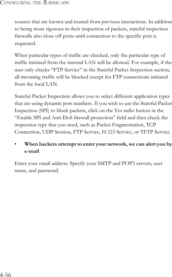 CONFIGURING THE BARRICADE4-56sources that are known and trusted from previous interactions. In addition to being more rigorous in their inspection of packets, stateful inspection firewalls also close off ports until connection to the specific port is requested. When particular types of traffic are checked, only the particular type of traffic initiated from the internal LAN will be allowed. For example, if the user only checks “FTP Service” in the Stateful Packet Inspection section, all incoming traffic will be blocked except for FTP connections initiated from the local LAN.Stateful Packet Inspection allows you to select different application types that are using dynamic port numbers. If you wish to use the Stateful Packet Inspection (SPI) to block packets, click on the Yes radio button in the “Enable SPI and Anti-DoS firewall protection” field and then check the inspection type that you need, such as Packet Fragmentation, TCP Connection, UDP Session, FTP Service, H.323 Service, or TFTP Service.•When hackers attempt to enter your network, we can alert you by e-mailEnter your email address. Specify your SMTP and POP3 servers, user name, and password.