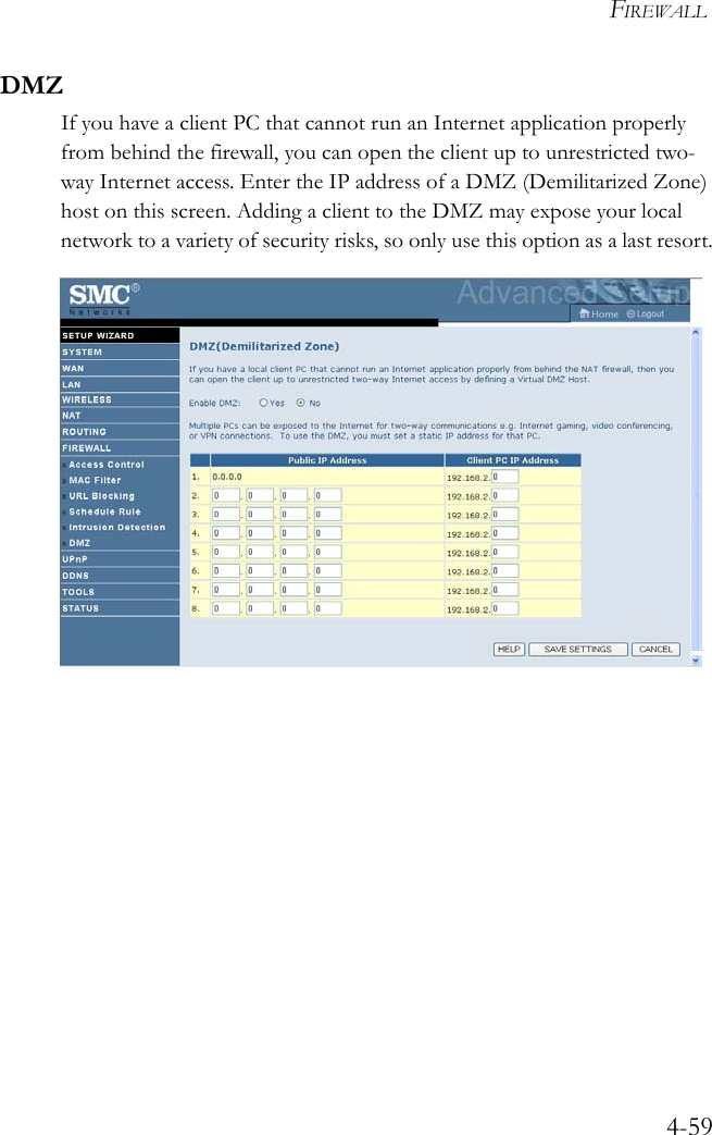 FIREWALL4-59DMZIf you have a client PC that cannot run an Internet application properly from behind the firewall, you can open the client up to unrestricted two-way Internet access. Enter the IP address of a DMZ (Demilitarized Zone) host on this screen. Adding a client to the DMZ may expose your local network to a variety of security risks, so only use this option as a last resort.