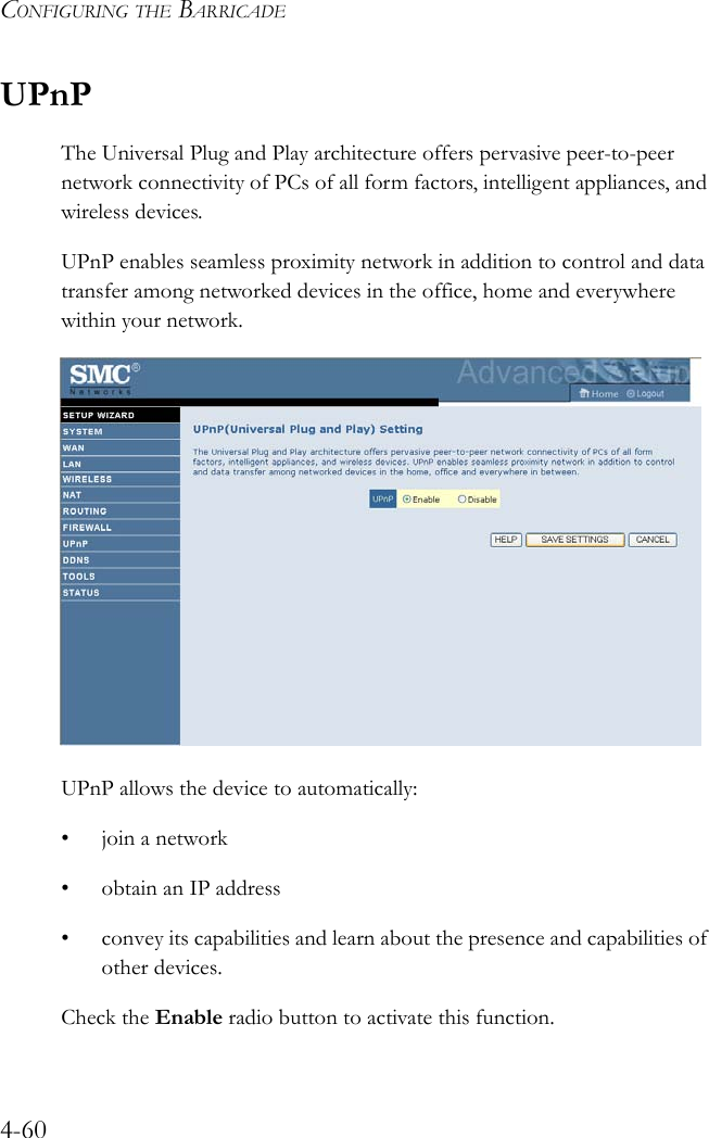 CONFIGURING THE BARRICADE4-60UPnPThe Universal Plug and Play architecture offers pervasive peer-to-peer network connectivity of PCs of all form factors, intelligent appliances, and wireless devices. UPnP enables seamless proximity network in addition to control and data transfer among networked devices in the office, home and everywhere within your network.UPnP allows the device to automatically:• join a network• obtain an IP address• convey its capabilities and learn about the presence and capabilities of other devices.Check the Enable radio button to activate this function.