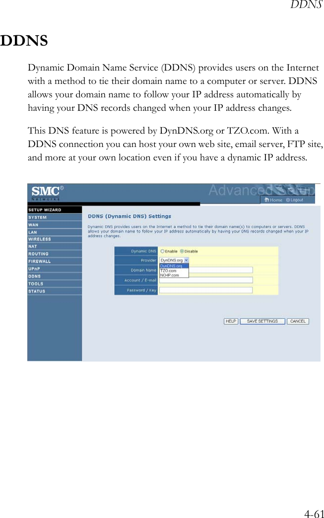 DDNS4-61DDNSDynamic Domain Name Service (DDNS) provides users on the Internet with a method to tie their domain name to a computer or server. DDNS allows your domain name to follow your IP address automatically by having your DNS records changed when your IP address changes.This DNS feature is powered by DynDNS.org or TZO.com. With a DDNS connection you can host your own web site, email server, FTP site, and more at your own location even if you have a dynamic IP address.  