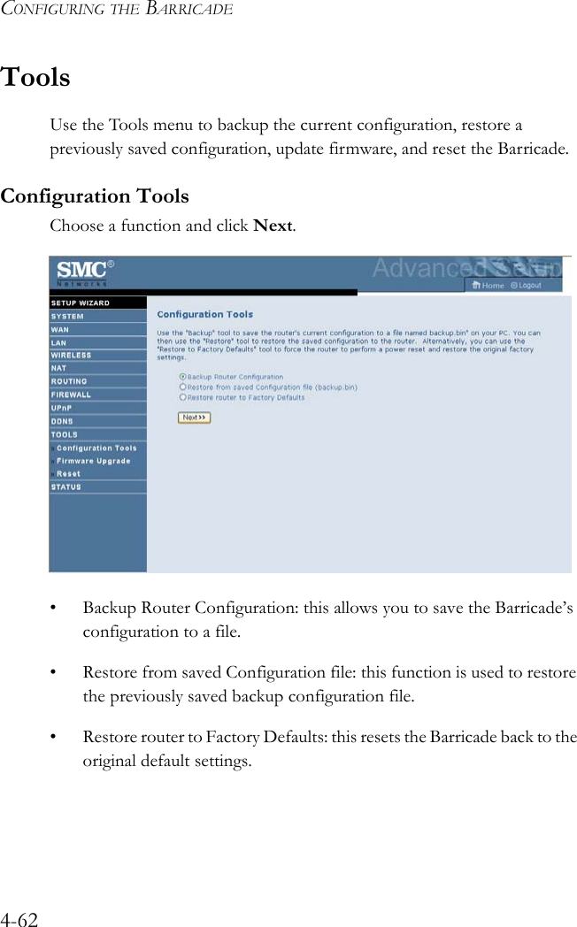 CONFIGURING THE BARRICADE4-62ToolsUse the Tools menu to backup the current configuration, restore a previously saved configuration, update firmware, and reset the Barricade.Configuration ToolsChoose a function and click Next. • Backup Router Configuration: this allows you to save the Barricade’s configuration to a file.• Restore from saved Configuration file: this function is used to restore the previously saved backup configuration file.• Restore router to Factory Defaults: this resets the Barricade back to the original default settings.