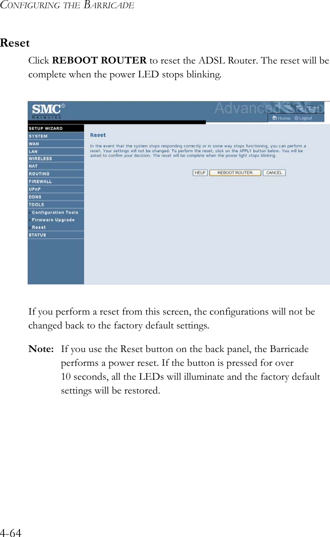 CONFIGURING THE BARRICADE4-64ResetClick REBOOT ROUTER to reset the ADSL Router. The reset will be complete when the power LED stops blinking. If you perform a reset from this screen, the configurations will not be changed back to the factory default settings.Note: If you use the Reset button on the back panel, the Barricade performs a power reset. If the button is pressed for over  10 seconds, all the LEDs will illuminate and the factory default settings will be restored.