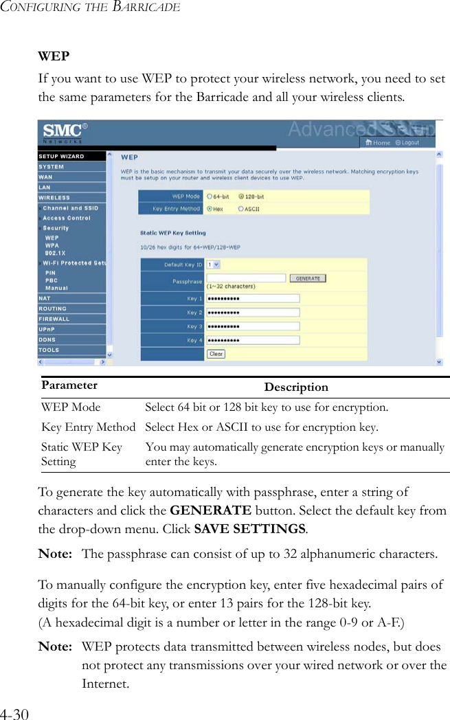 CONFIGURING THE BARRICADE4-30WEPIf you want to use WEP to protect your wireless network, you need to set the same parameters for the Barricade and all your wireless clients.To generate the key automatically with passphrase, enter a string of characters and click the GENERATE button. Select the default key from the drop-down menu. Click SAVE SETTINGS. Note: The passphrase can consist of up to 32 alphanumeric characters.To manually configure the encryption key, enter five hexadecimal pairs of digits for the 64-bit key, or enter 13 pairs for the 128-bit key. (A hexadecimal digit is a number or letter in the range 0-9 or A-F.)Note: WEP protects data transmitted between wireless nodes, but does not protect any transmissions over your wired network or over the Internet.Parameter DescriptionWEP Mode Select 64 bit or 128 bit key to use for encryption.Key Entry Method Select Hex or ASCII to use for encryption key.Static WEP Key SettingYou may automatically generate encryption keys or manually enter the keys.