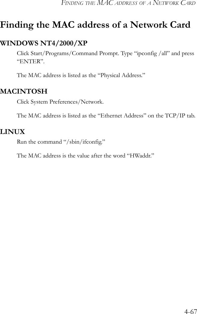 FINDING THE MAC ADDRESS OF A NETWORK CARD4-67Finding the MAC address of a Network CardWINDOWS NT4/2000/XPClick Start/Programs/Command Prompt. Type “ipconfig /all” and press “ENTER”.The MAC address is listed as the “Physical Address.”MACINTOSHClick System Preferences/Network.The MAC address is listed as the “Ethernet Address” on the TCP/IP tab.LINUXRun the command “/sbin/ifconfig.” The MAC address is the value after the word “HWaddr.”