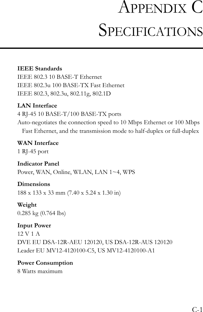 C-1APPENDIX CSPECIFICATIONSIEEE StandardsIEEE 802.3 10 BASE-T Ethernet IEEE 802.3u 100 BASE-TX Fast EthernetIEEE 802.3, 802.3u, 802.11g, 802.1DLAN Interface4 RJ-45 10 BASE-T/100 BASE-TX portsAuto-negotiates the connection speed to 10 Mbps Ethernet or 100 Mbps Fast Ethernet, and the transmission mode to half-duplex or full-duplexWAN Interface1 RJ-45 portIndicator PanelPower, WAN, Online, WLAN, LAN 1~4, WPSDimensions188 x 133 x 33 mm (7.40 x 5.24 x 1.30 in)Weight0.285 kg (0.764 lbs)Input Power12 V 1 ADVE EU DSA-12R-AEU 120120, US DSA-12R-AUS 120120Leader EU MV12-4120100-C5, US MV12-4120100-A1Power Consumption8 Watts maximum