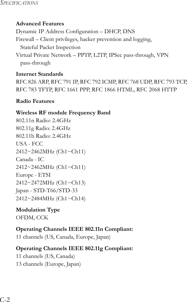 SPECIFICATIONSC-2Advanced FeaturesDynamic IP Address Configuration – DHCP, DNSFirewall – Client privileges, hacker prevention and logging, Stateful Packet InspectionVirtual Private Network – PPTP, L2TP, IPSec pass-through, VPN pass-throughInternet StandardsRFC 826 ARP, RFC 791 IP, RFC 792 ICMP, RFC 768 UDP, RFC 793 TCP, RFC 783 TFTP, RFC 1661 PPP, RFC 1866 HTML, RFC 2068 HTTPRadio FeaturesWireless RF module Frequency Band802.11n Radio: 2.4GHz802.11g Radio: 2.4GHz802.11b Radio: 2.4GHzUSA - FCC2412~2462MHz (Ch1~Ch11)Canada - IC2412~2462MHz (Ch1~Ch11)Europe - ETSI2412~2472MHz (Ch1~Ch13)Japan - STD-T66/STD-332412~2484MHz (Ch1~Ch14)Modulation TypeOFDM, CCKOperating Channels IEEE 802.11n Compliant:11 channels (US, Canada, Europe, Japan)Operating Channels IEEE 802.11g Compliant:11 channels (US, Canada)13 channels (Europe, Japan)