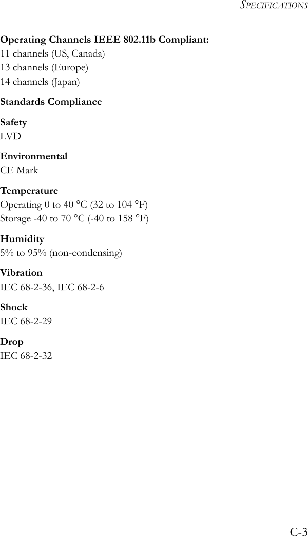 SPECIFICATIONSC-3Operating Channels IEEE 802.11b Compliant:11 channels (US, Canada)13 channels (Europe)14 channels (Japan)Standards ComplianceSafetyLVDEnvironmentalCE MarkTemperatureOperating 0 to 40 °C (32 to 104 °F)Storage -40 to 70 °C (-40 to 158 °F)Humidity5% to 95% (non-condensing)VibrationIEC 68-2-36, IEC 68-2-6ShockIEC 68-2-29DropIEC 68-2-32
