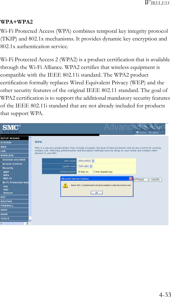 WIRELESS4-33WPA+WPA2Wi-Fi Protected Access (WPA) combines temporal key integrity protocol (TKIP) and 802.1x mechanisms. It provides dynamic key encryption and 802.1x authentication service. Wi-Fi Protected Access 2 (WPA2) is a product certification that is available through the Wi-Fi Alliance. WPA2 certifies that wireless equipment is compatible with the IEEE 802.11i standard. The WPA2 product certification formally replaces Wired Equivalent Privacy (WEP) and the other security features of the original IEEE 802.11 standard. The goal of WPA2 certification is to support the additional mandatory security features of the IEEE 802.11i standard that are not already included for products that support WPA.