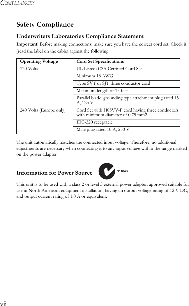 COMPLIANCESviiSafety ComplianceUnderwriters Laboratories Compliance StatementImportant! Before making connections, make sure you have the correct cord set. Check it (read the label on the cable) against the following: The unit automatically matches the connected input voltage. Therefore, no additional adjustments are necessary when connecting it to any input voltage within the range marked on the power adapter.Information for Power Source This unit is to be used with a class 2 or level 3 external power adapter, approved suitable for use in North American equipment installation, having an output voltage rating of 12 V DC, and output current rating of 1.0 A or equivalent.Operating Voltage Cord Set Specifications120 Volts UL Listed/CSA Certified Cord SetMinimum 18 AWGType SVT or SJT three conductor cordMaximum length of 15 feetParallel blade, grounding type attachment plug rated 15 A, 125 V240 Volts (Europe only) Cord Set with H05VV-F cord having three conductors with minimum diameter of 0.75 mm2IEC-320 receptacleMale plug rated 10 A, 250 VN11846