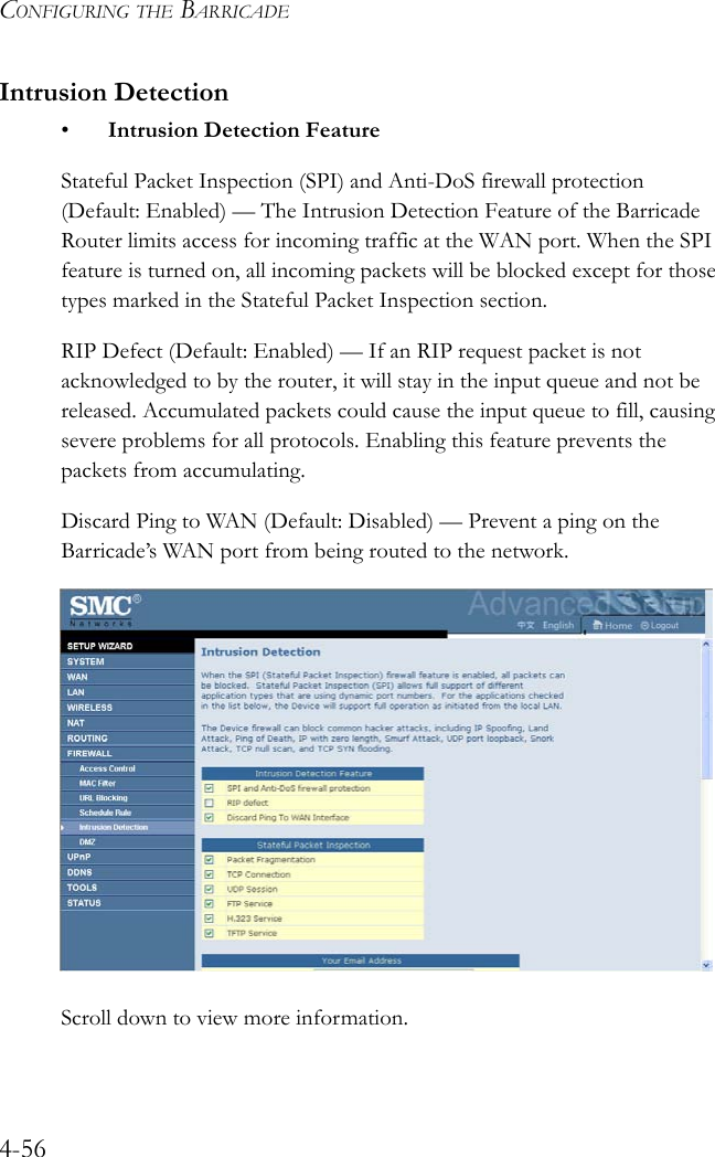 CONFIGURING THE BARRICADE4-56Intrusion Detection• Intrusion Detection FeatureStateful Packet Inspection (SPI) and Anti-DoS firewall protection (Default: Enabled) — The Intrusion Detection Feature of the Barricade Router limits access for incoming traffic at the WAN port. When the SPI feature is turned on, all incoming packets will be blocked except for those types marked in the Stateful Packet Inspection section. RIP Defect (Default: Enabled) — If an RIP request packet is not acknowledged to by the router, it will stay in the input queue and not be released. Accumulated packets could cause the input queue to fill, causing severe problems for all protocols. Enabling this feature prevents the packets from accumulating.Discard Ping to WAN (Default: Disabled) — Prevent a ping on the Barricade’s WAN port from being routed to the network. Scroll down to view more information.