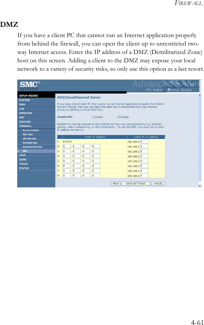 FIREWALL4-61DMZIf you have a client PC that cannot run an Internet application properly from behind the firewall, you can open the client up to unrestricted two-way Internet access. Enter the IP address of a DMZ (Demilitarized Zone) host on this screen. Adding a client to the DMZ may expose your local network to a variety of security risks, so only use this option as a last resort.