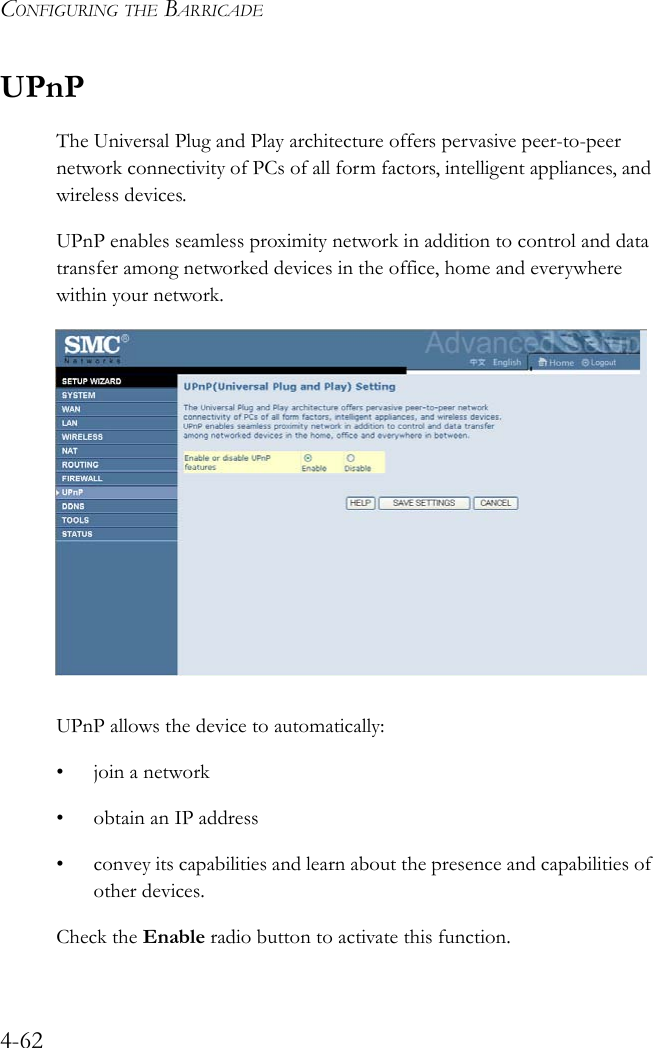 CONFIGURING THE BARRICADE4-62UPnPThe Universal Plug and Play architecture offers pervasive peer-to-peer network connectivity of PCs of all form factors, intelligent appliances, and wireless devices. UPnP enables seamless proximity network in addition to control and data transfer among networked devices in the office, home and everywhere within your network.UPnP allows the device to automatically:• join a network• obtain an IP address• convey its capabilities and learn about the presence and capabilities of other devices.Check the Enable radio button to activate this function.