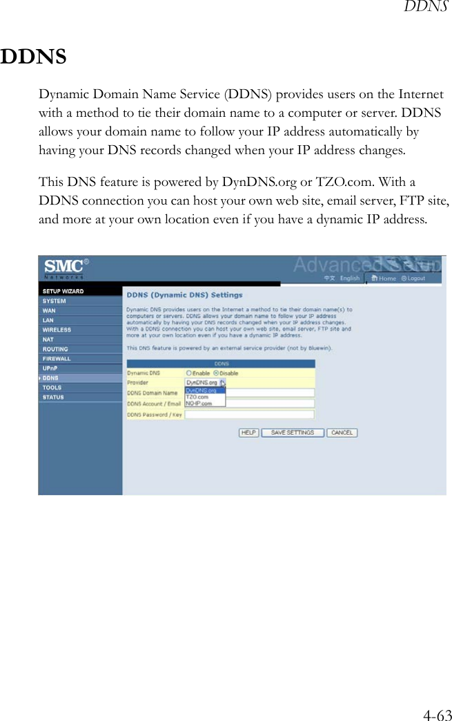 DDNS4-63DDNSDynamic Domain Name Service (DDNS) provides users on the Internet with a method to tie their domain name to a computer or server. DDNS allows your domain name to follow your IP address automatically by having your DNS records changed when your IP address changes.This DNS feature is powered by DynDNS.org or TZO.com. With a DDNS connection you can host your own web site, email server, FTP site, and more at your own location even if you have a dynamic IP address.  