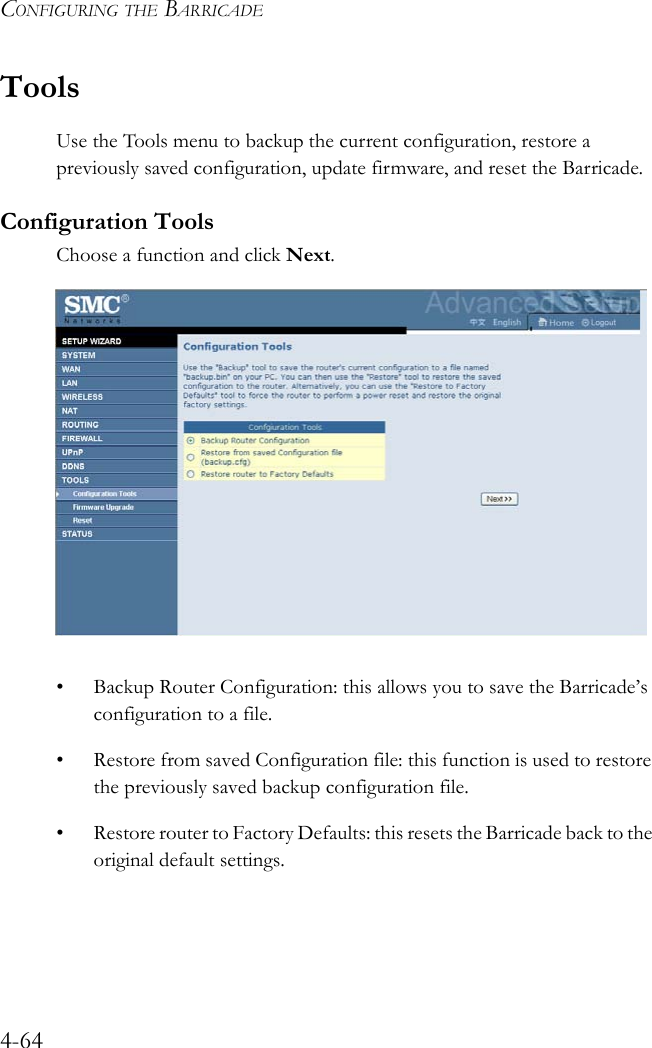 CONFIGURING THE BARRICADE4-64ToolsUse the Tools menu to backup the current configuration, restore a previously saved configuration, update firmware, and reset the Barricade.Configuration ToolsChoose a function and click Next. • Backup Router Configuration: this allows you to save the Barricade’s configuration to a file.• Restore from saved Configuration file: this function is used to restore the previously saved backup configuration file.• Restore router to Factory Defaults: this resets the Barricade back to the original default settings.