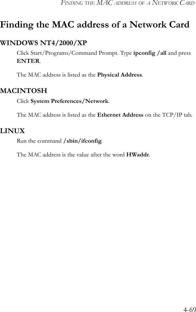 FINDING THE MAC ADDRESS OF A NETWORK CARD4-69Finding the MAC address of a Network CardWINDOWS NT4/2000/XPClick Start/Programs/Command Prompt. Type ipconfig /all and press ENTER.The MAC address is listed as the Physical Address.MACINTOSHClick System Preferences/Network.The MAC address is listed as the Ethernet Address on the TCP/IP tab.LINUXRun the command /sbin/ifconfig. The MAC address is the value after the word HWaddr.