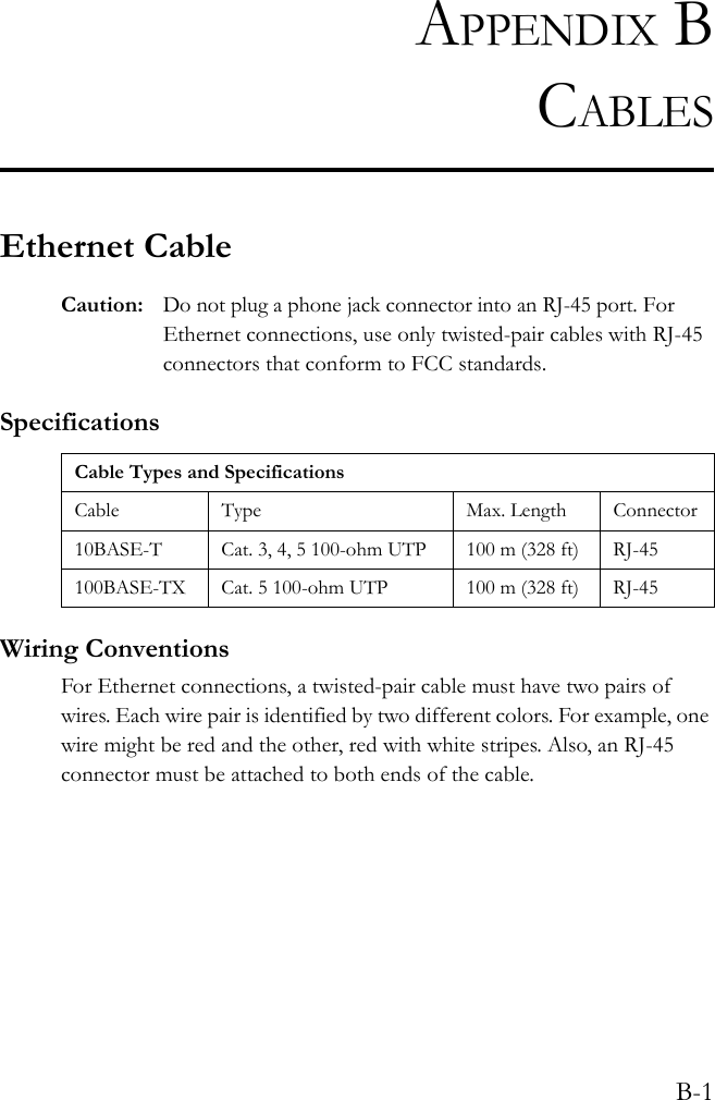 B-1APPENDIX BCABLESEthernet CableCaution:Do not plug a phone jack connector into an RJ-45 port. For Ethernet connections, use only twisted-pair cables with RJ-45 connectors that conform to FCC standards.SpecificationsWiring ConventionsFor Ethernet connections, a twisted-pair cable must have two pairs of wires. Each wire pair is identified by two different colors. For example, one wire might be red and the other, red with white stripes. Also, an RJ-45 connector must be attached to both ends of the cable.Cable Types and SpecificationsCable Type Max. Length Connector10BASE-T Cat. 3, 4, 5 100-ohm UTP 100 m (328 ft) RJ-45100BASE-TX Cat. 5 100-ohm UTP 100 m (328 ft) RJ-45