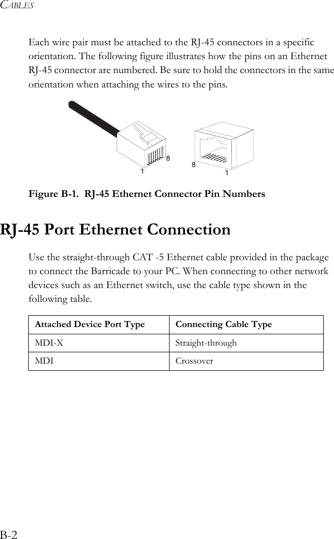 CABLESB-2Each wire pair must be attached to the RJ-45 connectors in a specific orientation. The following figure illustrates how the pins on an Ethernet RJ-45 connector are numbered. Be sure to hold the connectors in the same orientation when attaching the wires to the pins. Figure B-1.  RJ-45 Ethernet Connector Pin NumbersRJ-45 Port Ethernet ConnectionUse the straight-through CAT -5 Ethernet cable provided in the package to connect the Barricade to your PC. When connecting to other network devices such as an Ethernet switch, use the cable type shown in the following table.Attached Device Port Type Connecting Cable TypeMDI-X Straight-throughMDI Crossover