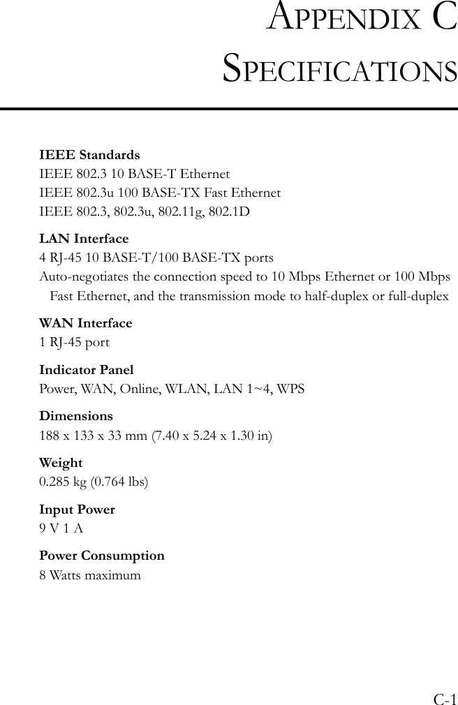 C-1APPENDIX CSPECIFICATIONSIEEE StandardsIEEE 802.3 10 BASE-T Ethernet IEEE 802.3u 100 BASE-TX Fast EthernetIEEE 802.3, 802.3u, 802.11g, 802.1DLAN Interface4 RJ-45 10 BASE-T/100 BASE-TX portsAuto-negotiates the connection speed to 10 Mbps Ethernet or 100 Mbps Fast Ethernet, and the transmission mode to half-duplex or full-duplexWAN Interface1 RJ-45 portIndicator PanelPower, WAN, Online, WLAN, LAN 1~4, WPSDimensions188 x 133 x 33 mm (7.40 x 5.24 x 1.30 in)Weight0.285 kg (0.764 lbs)Input Power9 V 1 APower Consumption8 Watts maximum