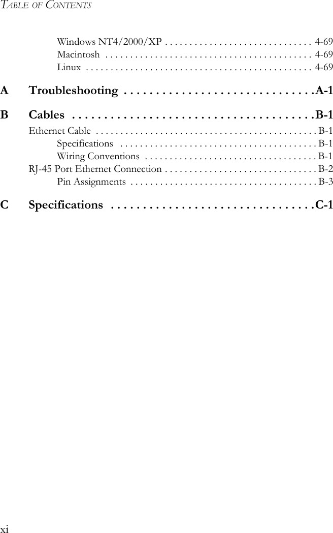 TABLE OF CONTENTSxiWindows NT4/2000/XP . . . . . . . . . . . . . . . . . . . . . . . . . . . . . . 4-69Macintosh  . . . . . . . . . . . . . . . . . . . . . . . . . . . . . . . . . . . . . . . . . . 4-69Linux  . . . . . . . . . . . . . . . . . . . . . . . . . . . . . . . . . . . . . . . . . . . . . . 4-69A  Troubleshooting  . . . . . . . . . . . . . . . . . . . . . . . . . . . . . .A-1B  Cables  . . . . . . . . . . . . . . . . . . . . . . . . . . . . . . . . . . . . . .B-1Ethernet Cable  . . . . . . . . . . . . . . . . . . . . . . . . . . . . . . . . . . . . . . . . . . . . . B-1Specifications   . . . . . . . . . . . . . . . . . . . . . . . . . . . . . . . . . . . . . . . . B-1Wiring Conventions  . . . . . . . . . . . . . . . . . . . . . . . . . . . . . . . . . . . B-1RJ-45 Port Ethernet Connection . . . . . . . . . . . . . . . . . . . . . . . . . . . . . . . B-2Pin Assignments  . . . . . . . . . . . . . . . . . . . . . . . . . . . . . . . . . . . . . . B-3C  Specifications  . . . . . . . . . . . . . . . . . . . . . . . . . . . . . . . .C-1