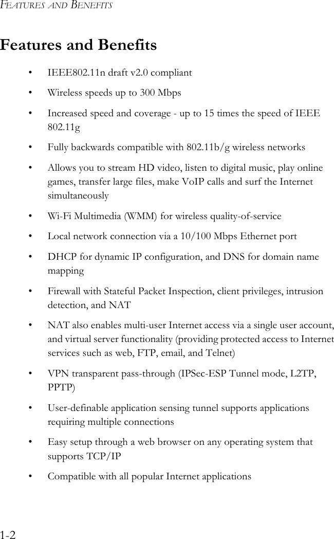 FEATURES AND BENEFITS1-2Features and Benefits• IEEE802.11n draft v2.0 compliant• Wireless speeds up to 300 Mbps• Increased speed and coverage - up to 15 times the speed of IEEE 802.11g• Fully backwards compatible with 802.11b/g wireless networks• Allows you to stream HD video, listen to digital music, play online games, transfer large files, make VoIP calls and surf the Internet simultaneously• Wi-Fi Multimedia (WMM) for wireless quality-of-service• Local network connection via a 10/100 Mbps Ethernet port• DHCP for dynamic IP configuration, and DNS for domain name mapping• Firewall with Stateful Packet Inspection, client privileges, intrusion detection, and NAT• NAT also enables multi-user Internet access via a single user account, and virtual server functionality (providing protected access to Internet services such as web, FTP, email, and Telnet)• VPN transparent pass-through (IPSec-ESP Tunnel mode, L2TP, PPTP)• User-definable application sensing tunnel supports applications requiring multiple connections• Easy setup through a web browser on any operating system that supports TCP/IP• Compatible with all popular Internet applications