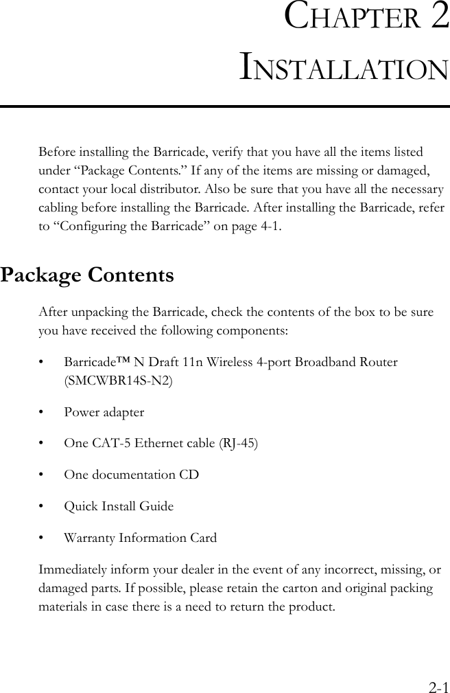 2-1CHAPTER 2INSTALLATIONBefore installing the Barricade, verify that you have all the items listed under “Package Contents.” If any of the items are missing or damaged, contact your local distributor. Also be sure that you have all the necessary cabling before installing the Barricade. After installing the Barricade, refer to “Configuring the Barricade” on page 4-1.Package ContentsAfter unpacking the Barricade, check the contents of the box to be sure you have received the following components:• Barricade™ N Draft 11n Wireless 4-port Broadband Router (SMCWBR14S-N2)• Power adapter• One CAT-5 Ethernet cable (RJ-45)• One documentation CD•Quick Install Guide• Warranty Information CardImmediately inform your dealer in the event of any incorrect, missing, or damaged parts. If possible, please retain the carton and original packing materials in case there is a need to return the product.