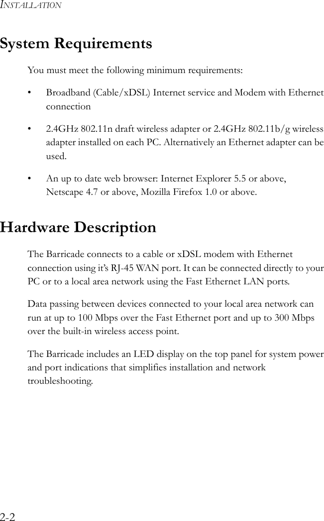 INSTALLATION2-2System RequirementsYou must meet the following minimum requirements:• Broadband (Cable/xDSL) Internet service and Modem with Ethernet connection• 2.4GHz 802.11n draft wireless adapter or 2.4GHz 802.11b/g wireless adapter installed on each PC. Alternatively an Ethernet adapter can be used.• An up to date web browser: Internet Explorer 5.5 or above, Netscape 4.7 or above, Mozilla Firefox 1.0 or above.Hardware Description The Barricade connects to a cable or xDSL modem with Ethernet connection using it’s RJ-45 WAN port. It can be connected directly to your PC or to a local area network using the Fast Ethernet LAN ports.Data passing between devices connected to your local area network can run at up to 100 Mbps over the Fast Ethernet port and up to 300 Mbps over the built-in wireless access point. The Barricade includes an LED display on the top panel for system power and port indications that simplifies installation and network troubleshooting.