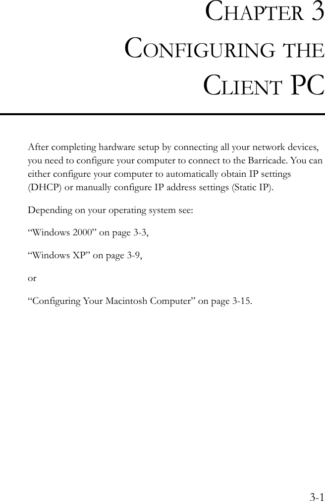 3-1CHAPTER 3CONFIGURING THECLIENT PCAfter completing hardware setup by connecting all your network devices, you need to configure your computer to connect to the Barricade. You can either configure your computer to automatically obtain IP settings (DHCP) or manually configure IP address settings (Static IP).Depending on your operating system see:“Windows 2000” on page 3-3,“Windows XP” on page 3-9,or“Configuring Your Macintosh Computer” on page 3-15.